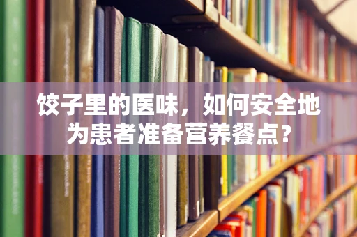 饺子里的医味，如何安全地为患者准备营养餐点？