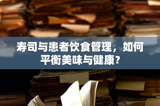 寿司与患者饮食管理，如何平衡美味与健康？