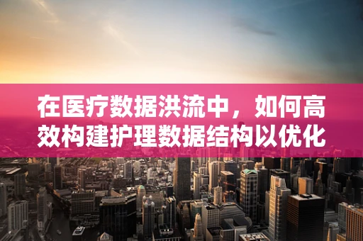 在医疗数据洪流中，如何高效构建护理数据结构以优化决策？