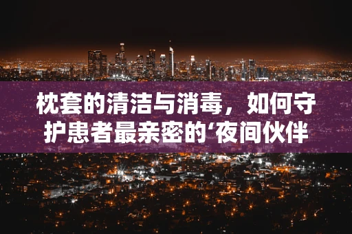 枕套的清洁与消毒，如何守护患者最亲密的‘夜间伙伴’？