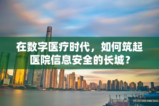 在数字医疗时代，如何筑起医院信息安全的长城？