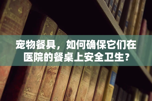 宠物餐具，如何确保它们在医院的餐桌上安全卫生？