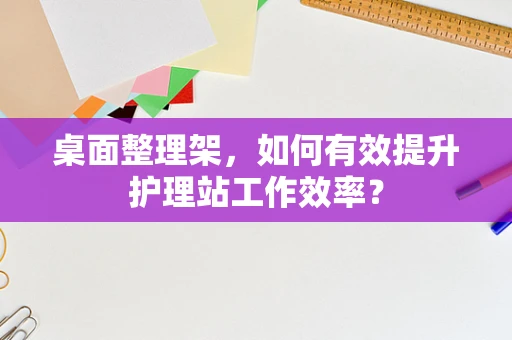 桌面整理架，如何有效提升护理站工作效率？