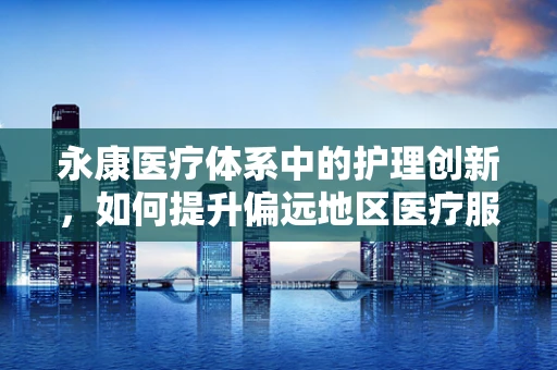 永康医疗体系中的护理创新，如何提升偏远地区医疗服务效率？