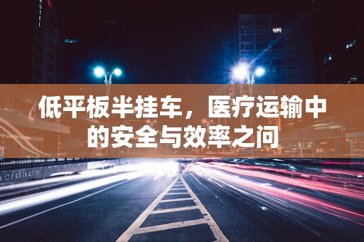 低平板半挂车，医疗运输中的安全与效率之问