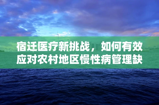 宿迁医疗新挑战，如何有效应对农村地区慢性病管理缺口？