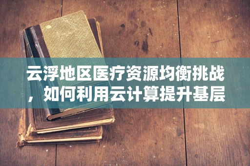 云浮地区医疗资源均衡挑战，如何利用云计算提升基层医疗服务？