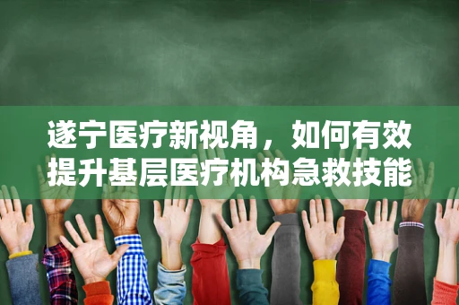 遂宁医疗新视角，如何有效提升基层医疗机构急救技能培训的实效性？