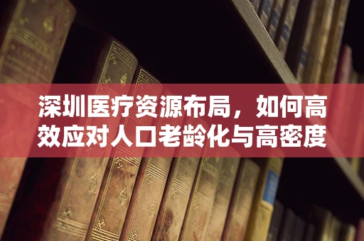 深圳医疗资源布局，如何高效应对人口老龄化与高密度居住挑战？