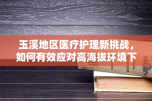 玉溪地区医疗护理新挑战，如何有效应对高海拔环境下的患者护理？