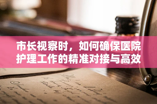 市长视察时，如何确保医院护理工作的精准对接与高效执行？