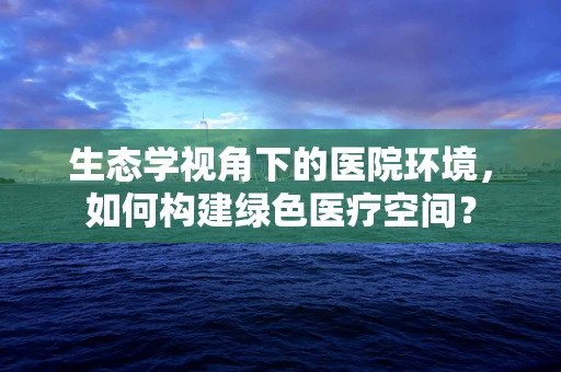 生态学视角下的医院环境，如何构建绿色医疗空间？