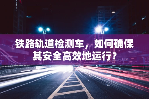 铁路轨道检测车，如何确保其安全高效地运行？