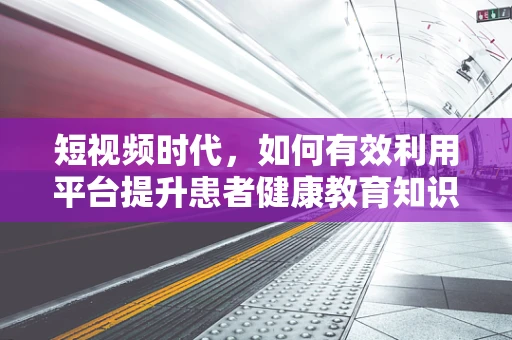 短视频时代，如何有效利用平台提升患者健康教育知识普及率？