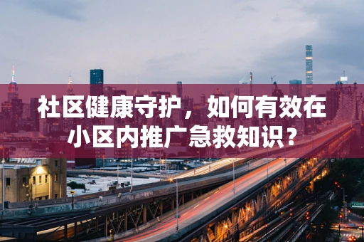 社区健康守护，如何有效在小区内推广急救知识？