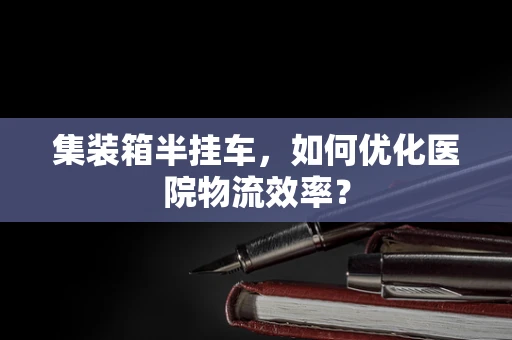 集装箱半挂车，如何优化医院物流效率？