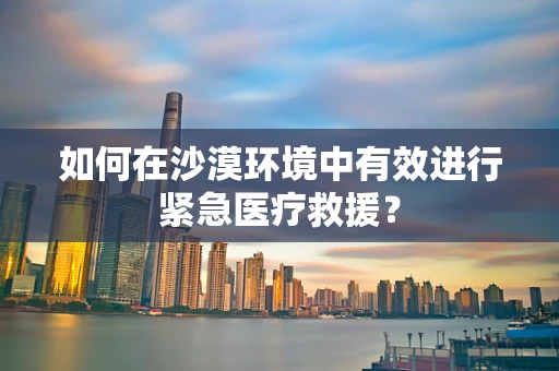 如何在沙漠环境中有效进行紧急医疗救援？