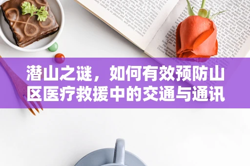 潜山之谜，如何有效预防山区医疗救援中的交通与通讯挑战？