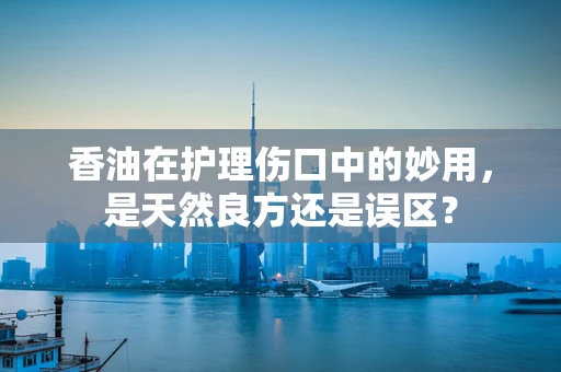 香油在护理伤口中的妙用，是天然良方还是误区？