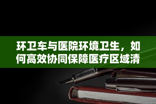 环卫车与医院环境卫生，如何高效协同保障医疗区域清洁？