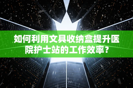 如何利用文具收纳盒提升医院护士站的工作效率？