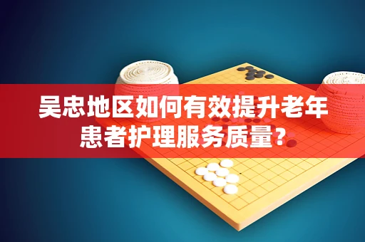 吴忠地区如何有效提升老年患者护理服务质量？