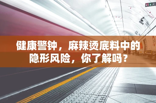 健康警钟，麻辣烫底料中的隐形风险，你了解吗？