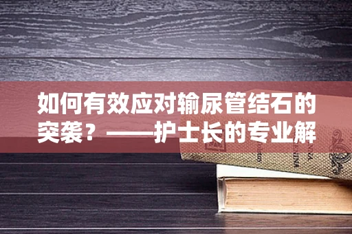 如何有效应对输尿管结石的突袭？——护士长的专业解读