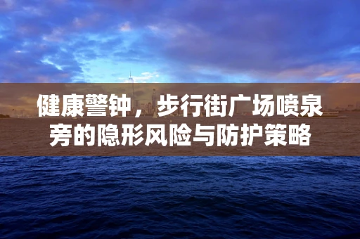 健康警钟，步行街广场喷泉旁的隐形风险与防护策略