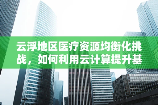 云浮地区医疗资源均衡化挑战，如何利用云计算提升基层医疗服务？