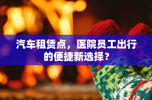 汽车租赁点，医院员工出行的便捷新选择？