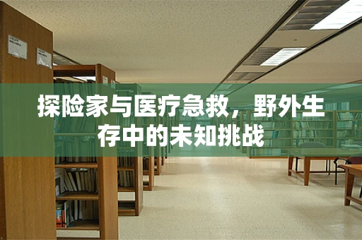 探险家与医疗急救，野外生存中的未知挑战