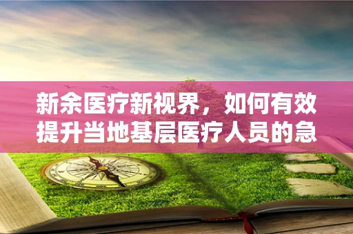 新余医疗新视界，如何有效提升当地基层医疗人员的急救技能？