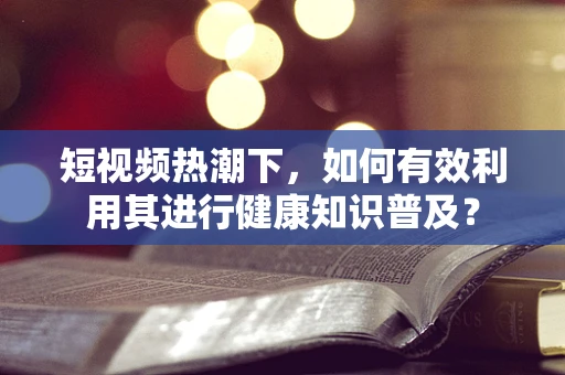 短视频热潮下，如何有效利用其进行健康知识普及？