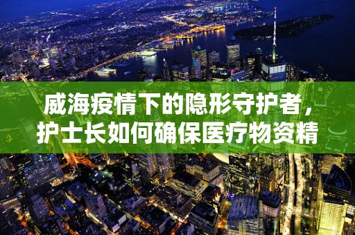 威海疫情下的隐形守护者，护士长如何确保医疗物资精准送达？