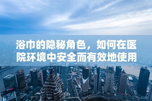 浴巾的隐秘角色，如何在医院环境中安全而有效地使用？