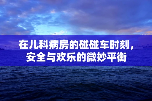 在儿科病房的碰碰车时刻，安全与欢乐的微妙平衡