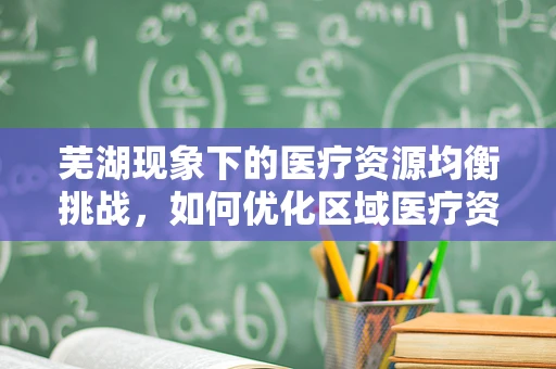 芜湖现象下的医疗资源均衡挑战，如何优化区域医疗资源配置？