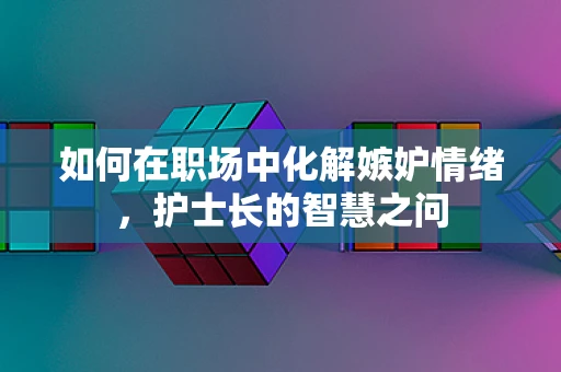 如何在职场中化解嫉妒情绪，护士长的智慧之问