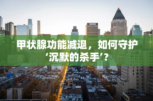 甲状腺功能减退，如何守护‘沉默的杀手’？