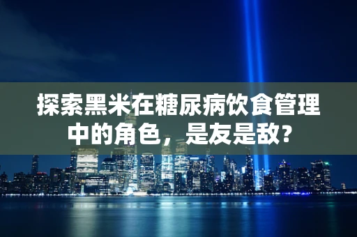 探索黑米在糖尿病饮食管理中的角色，是友是敌？