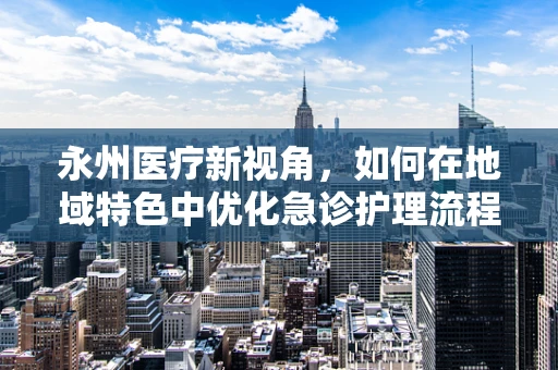 永州医疗新视角，如何在地域特色中优化急诊护理流程？