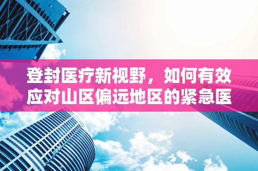 登封医疗新视野，如何有效应对山区偏远地区的紧急医疗救援？