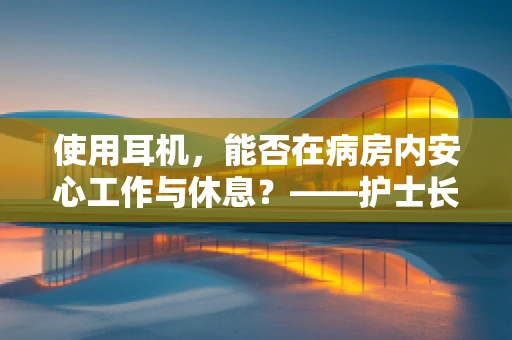 使用耳机，能否在病房内安心工作与休息？——护士长视角的解答