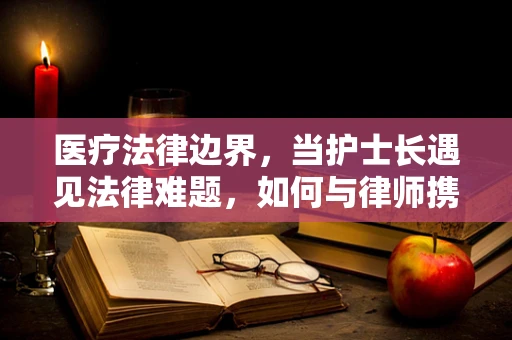 医疗法律边界，当护士长遇见法律难题，如何与律师携手共进？