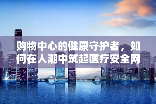 购物中心的健康守护者，如何在人潮中筑起医疗安全网？