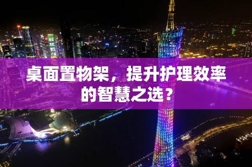 桌面置物架，提升护理效率的智慧之选？