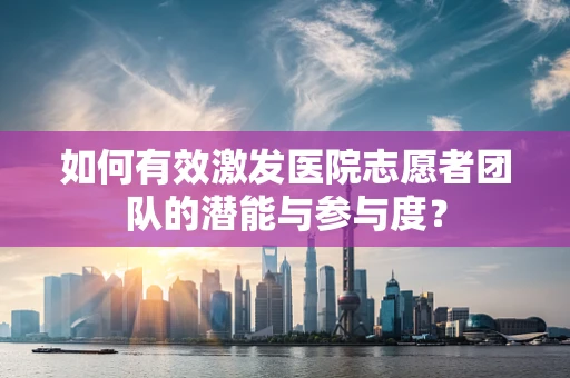 如何有效激发医院志愿者团队的潜能与参与度？