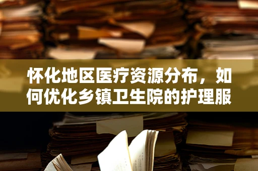 怀化地区医疗资源分布，如何优化乡镇卫生院的护理服务？