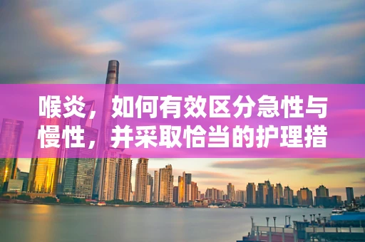 喉炎，如何有效区分急性与慢性，并采取恰当的护理措施？